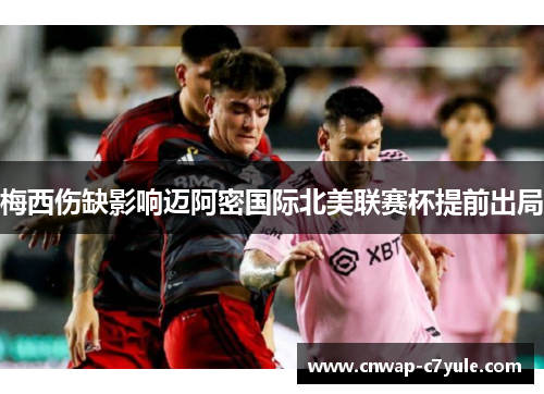 梅西伤缺影响迈阿密国际北美联赛杯提前出局 梅西伤缺影响迈阿密国际北美联赛杯提前出局