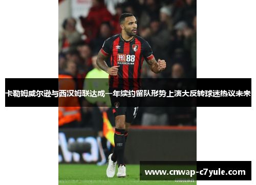 卡勒姆威尔逊与西汉姆联达成一年续约留队形势上演大反转球迷热议未来