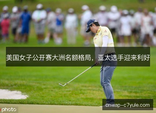 美国女子公开赛大洲名额格局，亚太选手迎来利好